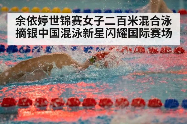 余依婷世锦赛女子二百米混合泳摘银中国混泳新星闪耀国际赛场