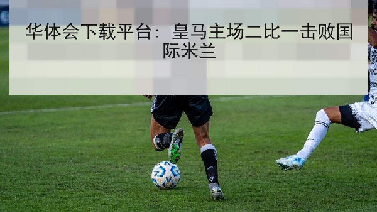 华体会下载平台: 皇马主场二比一击败国际米兰 华体会下载平台: 皇马主场二比一击败国际米兰